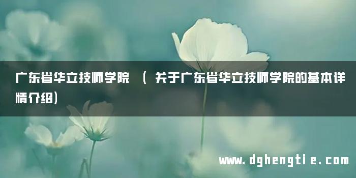 广东省华立技师学院 (关于广东省华立技师学院的基本详情介绍)